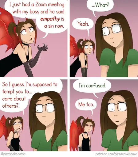 A comic strip in four panels featuring a woman with glasses and long hair wearing a green T-shirt, and a demoness with red wings, horns, black gloves and a black dress.

 case 1: The demoness says "I just had a zoom meeting with my boss and he said empathy is a sin now".  

case 2: 
The woman in green, surprised, reacts with a "...What?" the demoness, disconcerted, keeps a resigned expression and answers "Yeah".

 case 3: The demoness, still confused, replies "So I guess I'm supposed to tempt you to... care about others ?".

 case 4: The woman in green replies "I'm confused", and the demoness "me too".

The cartoon is signed "@pizzacakecomic" with a link to patreon.com/pizzacakecomic at the bottom.