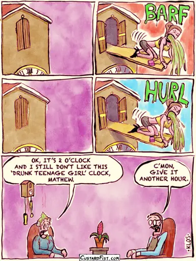 - - - This is a comic strip - - -  We see an old-fashioned clock up close.  A little door opens and a plank pops out with a drunk teenage girl on it who is on all fours and pukes.  The girl disappears. The door closes.  The girl pops out again and pukes.  Then we zoom out and see a woman sitting under the clock with splatters of vomit on her. She complains to her husband “OK, IT’S 2 O’CLOCK AND I STILL DON’T LIKE THIS ‘DRUNK TEENAGE GIRL’ CLOCK, MATHEW.” Mathew responds “C’MON, GIVE IT ANOTHER HOUR.”