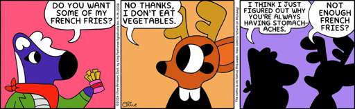 Mimi: Do you want some of my french fries? Rae: No thanks, I don't eat vegetables. Mimi: I think I just figured out why you're always having stomach aches. Rae: Not enough french fries?