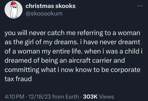 you will never catch me referring to a woman as the girl of my dreams. i have never dreamt of a woman my entire life. when i was a child i dreamed of being an aircraft carrier and committing what i now know to be corporate tax fraud