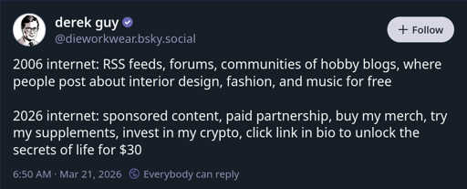 2006 internet: RSS feeds, forums, communities of hobby blogs, where people post about interior design, fashion, and music for free  2026 internet: sponsored content, paid partnership, buy my merch, try my supplements, invest in my crypto, click link in bio to unlock the secrets of life for $30